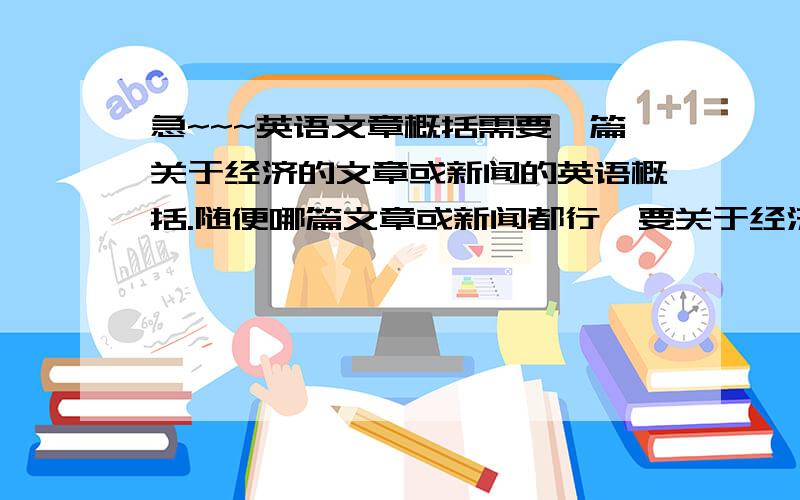 急~~~英语文章概括需要一篇关于经济的文章或新闻的英语概括.随便哪篇文章或新闻都行,要关于经济的,然后再用英语概括,不用太长,大概150字左右就行~给出概括的同时,请注明原文章出处·提