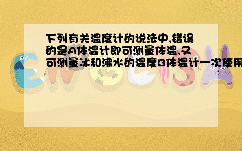 下列有关温度计的说法中,错误的是A体温计即可测量体温,又可测量冰和沸水的温度B体温计一次使用后,应使上升的水银甩回到水银泡中C体温计能精确到0.1°C.D体温计离开人体后在读数是允许