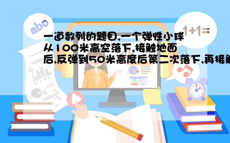 一道数列的题目,一个弹性小球从100米高空落下,接触地面后,反弹到50米高度后第二次落下,再接触地面后反弹到25米后第三次落下,……如此循环往复,求第n次接触地面后的高度有个疑问.第n次接