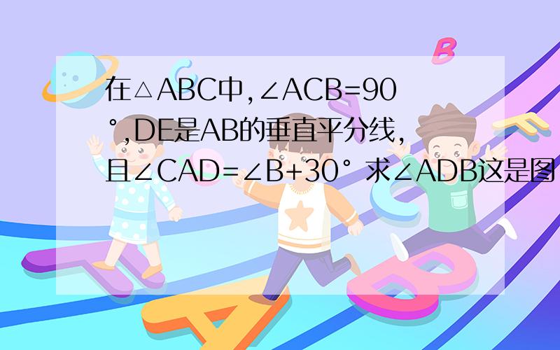 在△ABC中,∠ACB=90°,DE是AB的垂直平分线,且∠CAD=∠B+30° 求∠ADB这是图