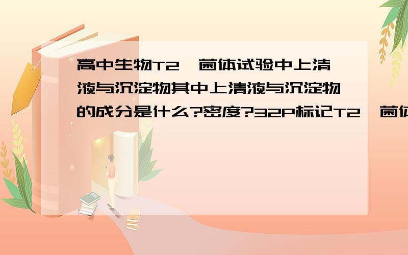 高中生物T2噬菌体试验中上清液与沉淀物其中上清液与沉淀物的成分是什么?密度?32P标记T2噬菌体的DNA在细菌体内复制时,需要的酶是由噬菌体带到细菌体内的为什么不对?最后获得的子代噬菌