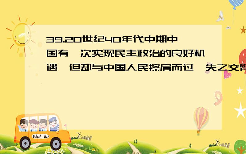 39.20世纪40年代中期中国有一次实现民主政治的良好机遇,但却与中国人民擦肩而过、失之交臂,其主要原因是（ ）A.日本帝国主义调整侵华方针的影响B.以汪精卫为首的亲日派投敌叛国C.美帝国