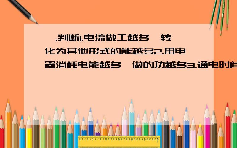 —.判断1.电流做工越多,转化为其他形式的能越多2.用电器消耗电能越多,做的功越多3.通电时间越长,用电器消耗的电能越多4.电能表是测量家用电器在一段时间内消耗电能多少的仪表=.1在研究