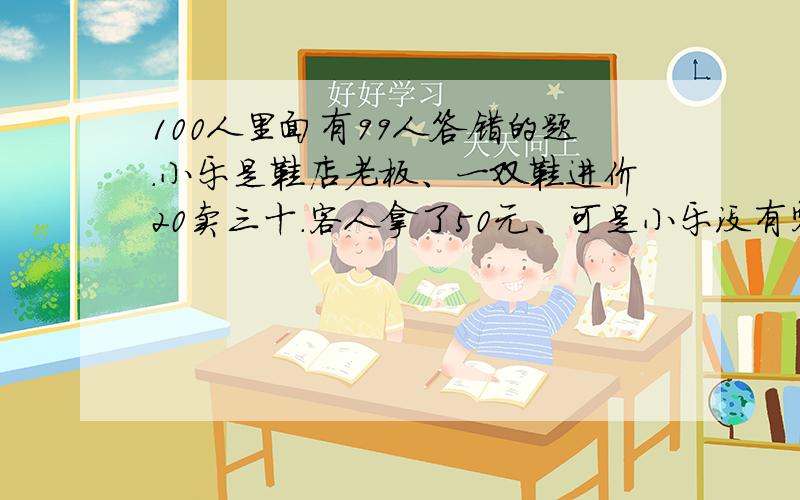 100人里面有99人答错的题.小乐是鞋店老板、一双鞋进价20卖三十.客人拿了50元、可是小乐没有零钱、于是他找邻居换了5张10元的.给客人找了20.不久邻居说那50元是假的.小乐不得不向邻居赔了5