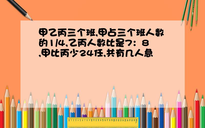 甲乙丙三个班,甲占三个班人数的1/4,乙丙人数比是7：8,甲比丙少24任,共有几人急