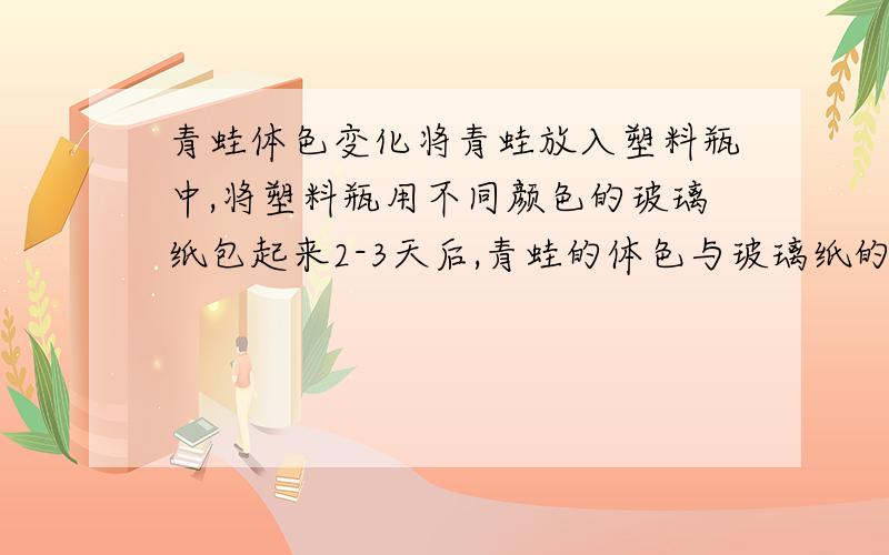 青蛙体色变化将青蛙放入塑料瓶中,将塑料瓶用不同颜色的玻璃纸包起来2-3天后,青蛙的体色与玻璃纸的颜色_____,这种变化的生物意义是____