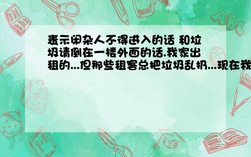 表示闲杂人不得进入的话 和垃圾请倒在一楼外面的话.我家出租的...但那些租客总把垃圾乱扔...现在我在一楼放一个垃圾桶..用文明话语叫他们倒垃圾在那.我家最近有人偷衣服 .用文明话语叫