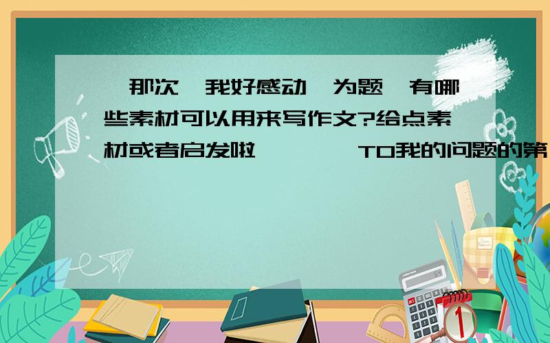 《那次,我好感动》为题,有哪些素材可以用来写作文?给点素材或者启发啦…………TO我的问题的第一位回答者：《那次，我好感动》要强调“那次”的说，这就是我现在的难题，写地震什么