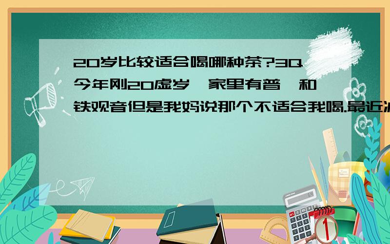 20岁比较适合喝哪种茶?3Q今年刚20虚岁,家里有普洱和铁观音但是我妈说那个不适合我喝.最近减肥中~戒零食饮料,想喝茶.有什么适合我的么?3Q3Q.如果普洱和铁观音很好也行啊.