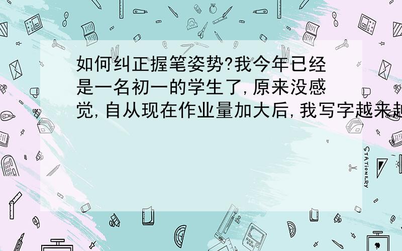 如何纠正握笔姿势?我今年已经是一名初一的学生了,原来没感觉,自从现在作业量加大后,我写字越来越累,无名指起了个大包,一看大家的握笔姿势才发现和我的不一样.可是 我想纠正纠正不过