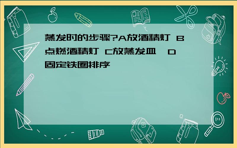 蒸发时的步骤?A放酒精灯 B点燃酒精灯 C放蒸发皿  D固定铁圈排序