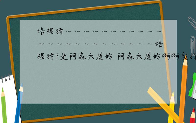 培根猪～～～～～～～～～～～～～～～～～～～～～～～～培根猪?是阿森大厦的 阿森大厦的啊啊实打实的