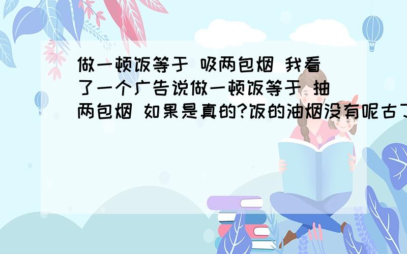 做一顿饭等于 吸两包烟 我看了一个广告说做一顿饭等于 抽两包烟 如果是真的?饭的油烟没有呢古丁等东西哦.怎会会等于抽烟