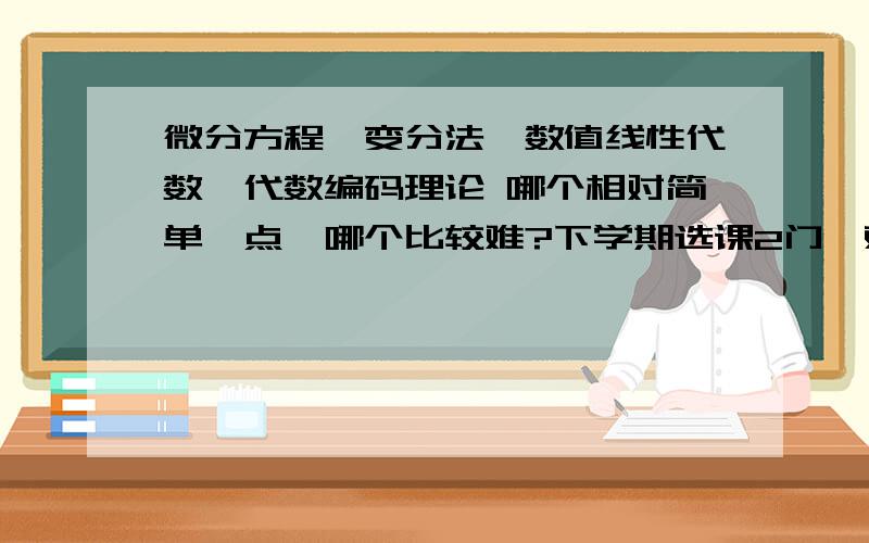 微分方程,变分法,数值线性代数,代数编码理论 哪个相对简单一点,哪个比较难?下学期选课2门,观看简介完全没有概念,这四个里面哪个容易一点啊?