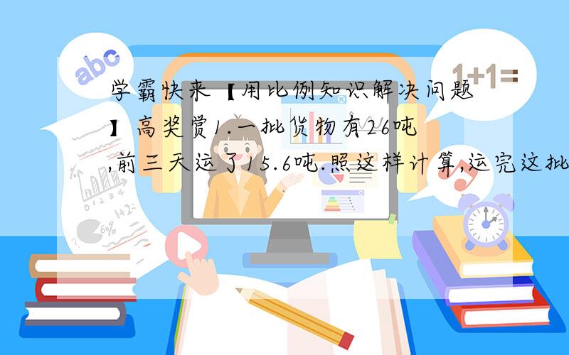 学霸快来【用比例知识解决问题】高奖赏1.一批货物有26吨,前三天运了15.6吨.照这样计算,运完这批货物需要几天?2.我国发射的科学实验人造地球卫星,在空中绕地球运行6周要10.6小时,若运行12