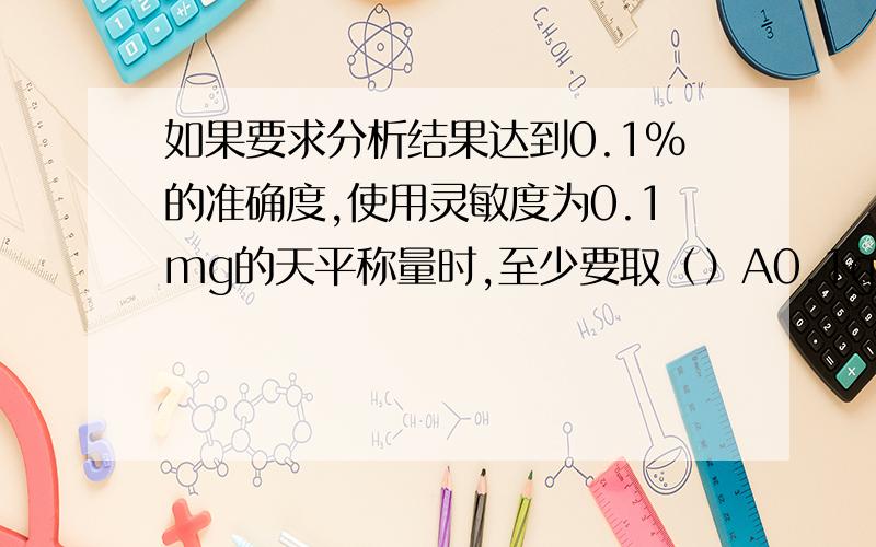 如果要求分析结果达到0.1%的准确度,使用灵敏度为0.1mg的天平称量时,至少要取（）A0.1g B0.05g C0.2g D0.5g +为什么啊?