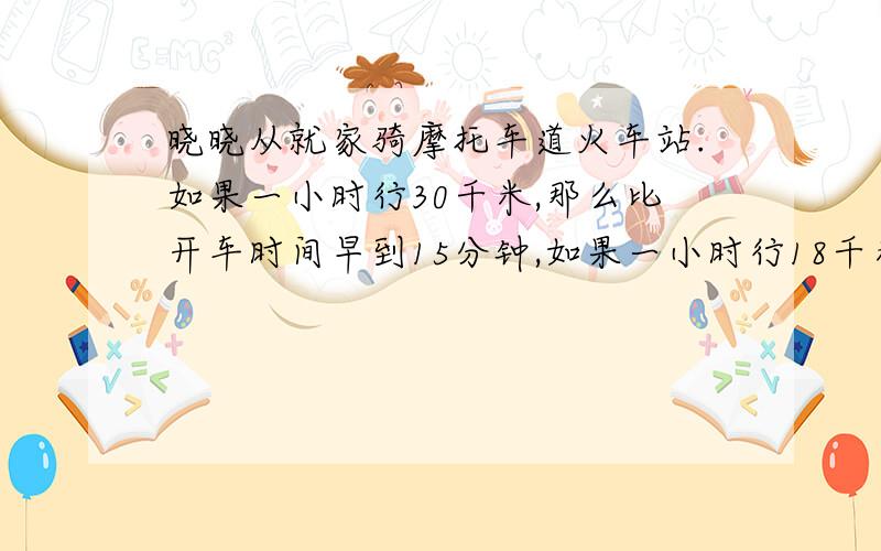 晓晓从就家骑摩托车道火车站.如果一小时行30千米,那么比开车时间早到15分钟,如果一小时行18千米,那么比前时间晚到15分钟,现在打算开车前10分钟到达,那么晓晓骑摩托车的速度应该是多少?