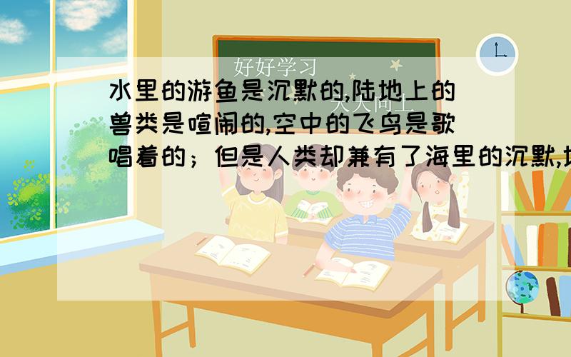 水里的游鱼是沉默的,陆地上的兽类是喧闹的,空中的飞鸟是歌唱着的；但是人类却兼有了海里的沉默,地上的喧闹,与空中的音乐.如题,泰戈尔想要表达什么?