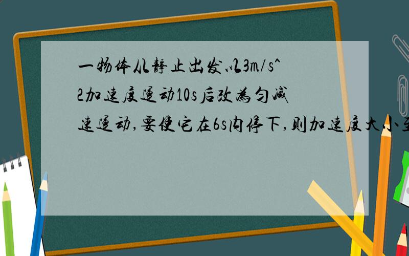 一物体从静止出发以3m/s^2加速度运动10s后改为匀减速运动,要使它在6s内停下,则加速度大小至少为多大.