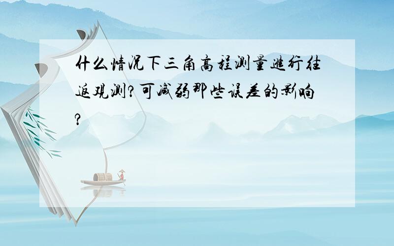 什么情况下三角高程测量进行往返观测?可减弱那些误差的影响?