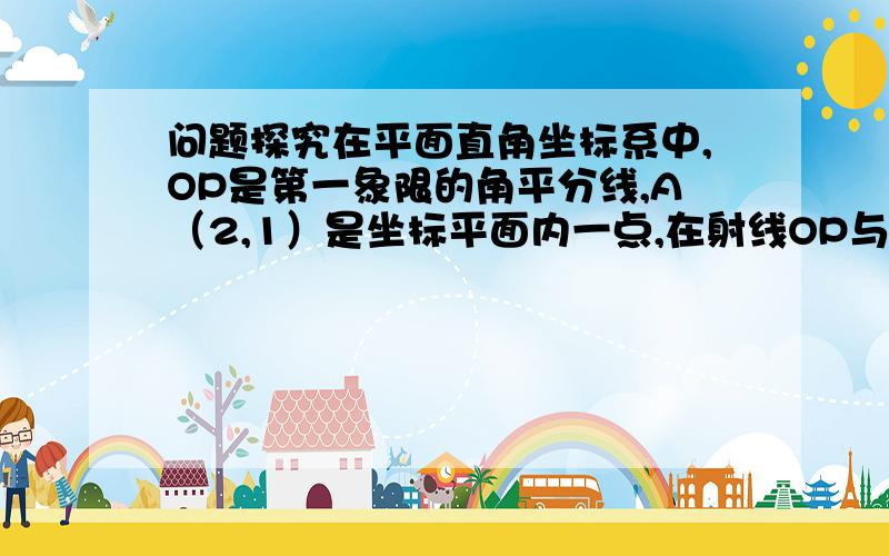 问题探究在平面直角坐标系中,OP是第一象限的角平分线,A（2,1）是坐标平面内一点,在射线OP与x轴上分别存在平面直角坐标系中,OP是第一象限的角平分线,A（2,1）是坐标平面内一点,在射线OP与x