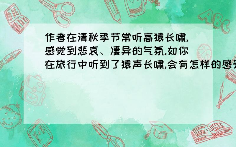 作者在清秋季节常听高猿长啸,感觉到悲哀、凄异的气氛.如你在旅行中听到了猿声长啸,会有怎样的感受呢?设想某种情境,加以回答