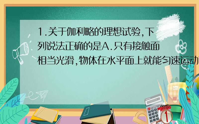 1.关于伽利略的理想试验,下列说法正确的是A.只有接触面相当光滑,物体在水平面上就能匀速运动下去B.这个试验实际上永远无法做到C.利用气垫导轨,酒酿使试验成功D.是想象中的实验,建立在