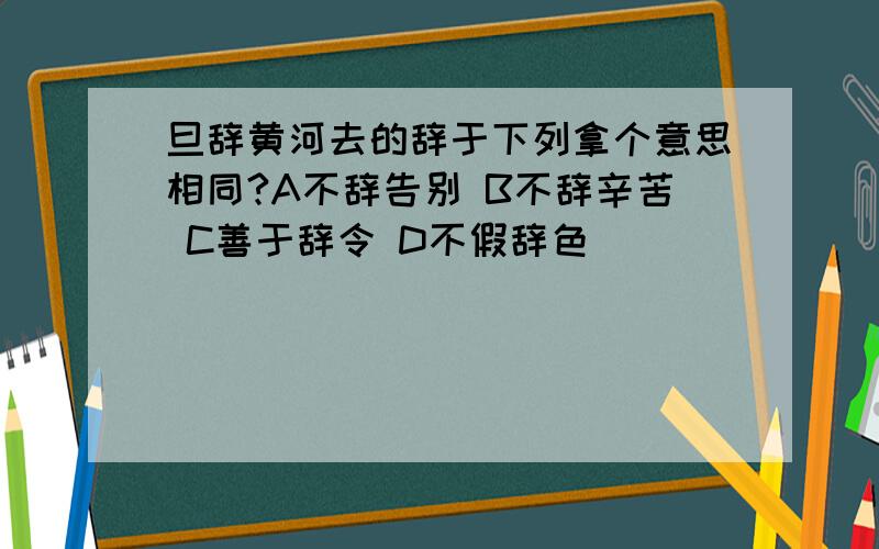 旦辞黄河去的辞于下列拿个意思相同?A不辞告别 B不辞辛苦 C善于辞令 D不假辞色