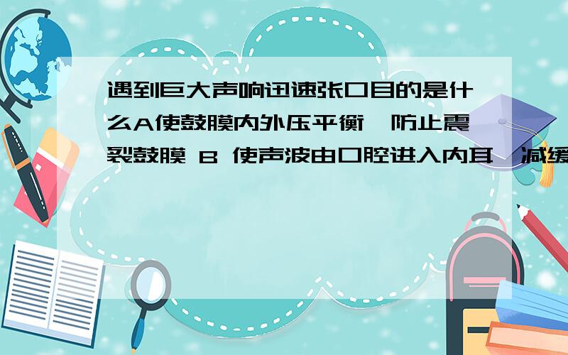 遇到巨大声响迅速张口目的是什么A使鼓膜内外压平衡,防止震裂鼓膜 B 使声波由口腔进入内耳,减缓声压 C使中耳和外耳间保持气体流动 D使内耳和外耳间气压平衡