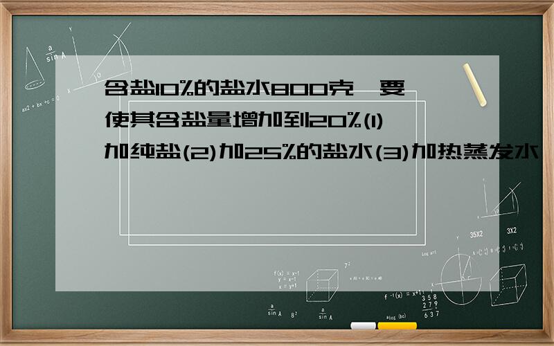 含盐10%的盐水800克,要使其含盐量增加到20%(1)加纯盐(2)加25%的盐水(3)加热蒸发水,请求出该三种方案的过急啊