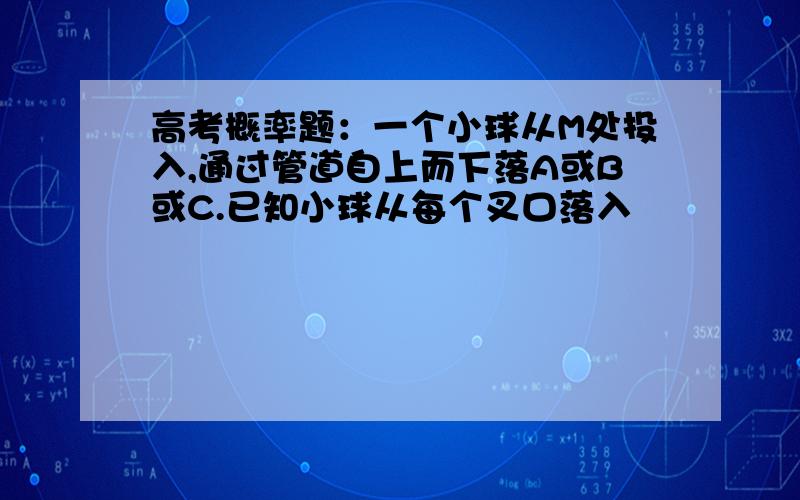 高考概率题：一个小球从M处投入,通过管道自上而下落A或B或C.已知小球从每个叉口落入