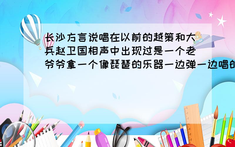 长沙方言说唱在以前的越策和大兵赵卫国相声中出现过是一个老爷爷拿一个像琵琶的乐器一边弹一边唱的长沙人应该都熟悉那个曲调~我想问下这个叫什么,乐器的名字~有没有视频很久都没看