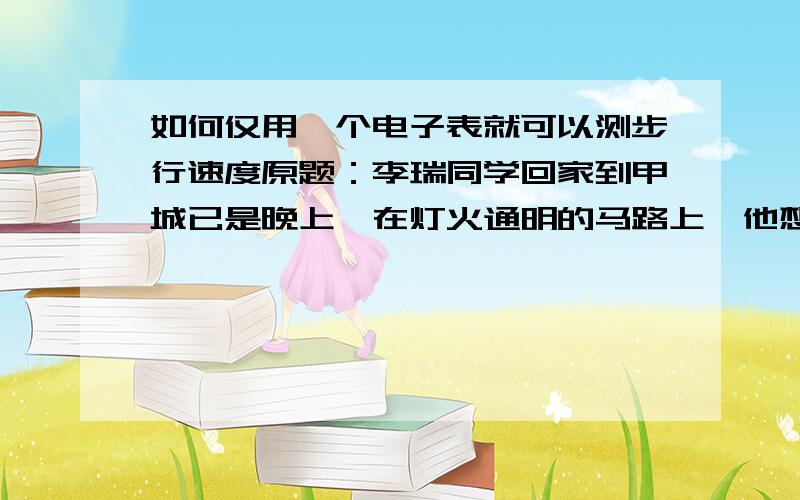 如何仅用一个电子表就可以测步行速度原题：李瑞同学回家到甲城已是晚上,在灯火通明的马路上,他想,为何不测一下自己的步行速度呢?于是,他拿出自己的唯一的测量工具：电子表,一会便测