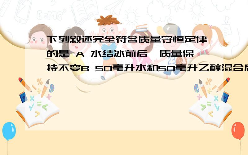 下列叙述完全符合质量守恒定律的是 A 水结冰前后,质量保持不变B 50毫升水和50毫升乙醇混合后总体积小于100毫升C 8克硫与8克氧气完全反应可生成16克二氧化硫D 8克碳与32克氧气完全反应可生