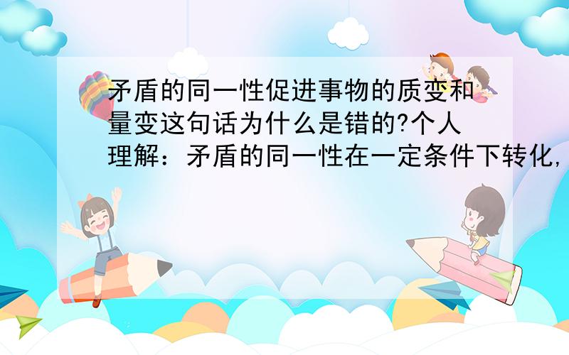 矛盾的同一性促进事物的质变和量变这句话为什么是错的?个人理解：矛盾的同一性在一定条件下转化,所以质和量上会发生变化我理解你说的了,可是无论3种情况,量和质都是发生了改变的啊