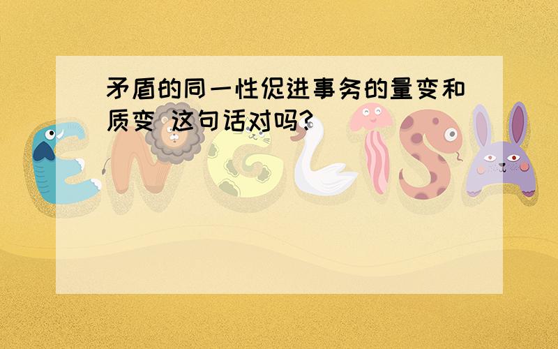 矛盾的同一性促进事务的量变和质变 这句话对吗?