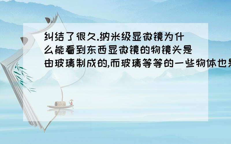 纠结了很久.纳米级显微镜为什么能看到东西显微镜的物镜头是由玻璃制成的,而玻璃等等的一些物体也是由原子啊分子之类构成的,那么说来你在显微镜看到的都是一些玻璃的分子原子才对,为