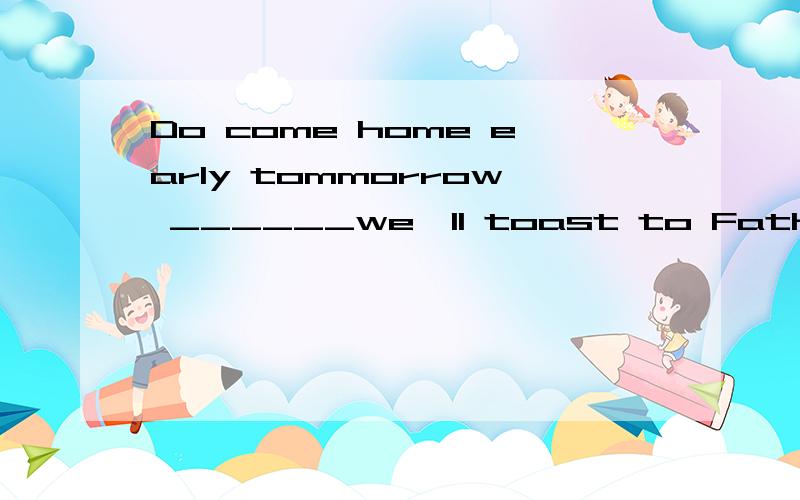 Do come home early tommorrow ______we'll toast to Father's birthday with a glass of wine together.A.otherwise B.then C.and D.or为什么选A?不对哦为什么选C?