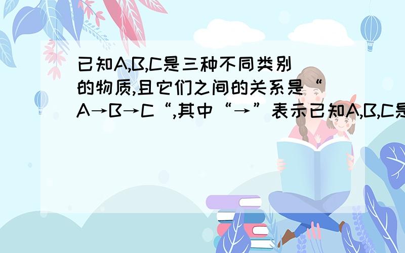 已知A,B,C是三种不同类别的物质,且它们之间的关系是“A→B→C“,其中“→”表示已知A,B,C是三种不同类别的物质,且它们之间的关系是“A→B→C“,其中“→”表示物质间的转化关系,则B是______