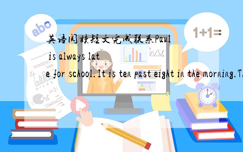 英语阅读短文完成联系Paul is always late for school.It is ten past eight in the morning.The students are having English lesson in the classroom.Paul opens the door and comes in.“Paul,why are you late for school every morning?” his teache