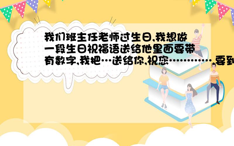 我们班主任老师过生日,我想做一段生日祝福语送给他里面要带有数字,我把…送给你,祝您…………,要到10