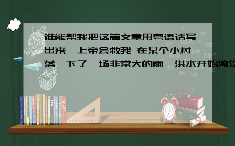 谁能帮我把这篇文章用粤语话写出来,上帝会救我 在某个小村落,下了一场非常大的雨,洪水开始淹没全村,一位神父在教堂里祈祷,眼看洪水已经淹到他跪着的膝盖了.一个救生员驾着舢板来到教