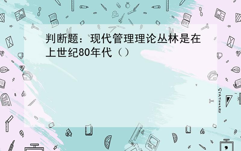 判断题：现代管理理论丛林是在上世纪80年代（）