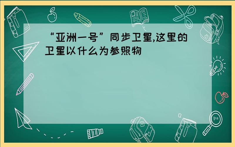 “亚洲一号”同步卫星,这里的卫星以什么为参照物