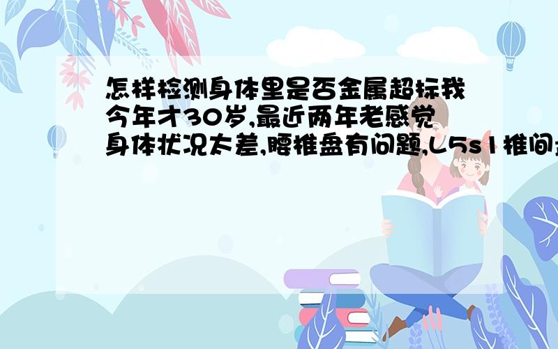 怎样检测身体里是否金属超标我今年才30岁,最近两年老感觉身体状况太差,腰椎盘有问题,L5s1椎间盘膨隆,腰椎退行性改变.CT结论为椎间盘膨隆,骨质增生.本人从事金银加工,我想请问一下我的身