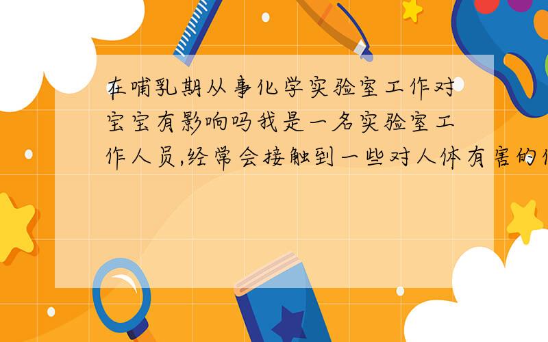 在哺乳期从事化学实验室工作对宝宝有影响吗我是一名实验室工作人员,经常会接触到一些对人体有害的化学试剂,如乙腈、甲醇、异丙醇、砷、苯甲醇等化学试剂,虽然都会在通风橱中操作,但