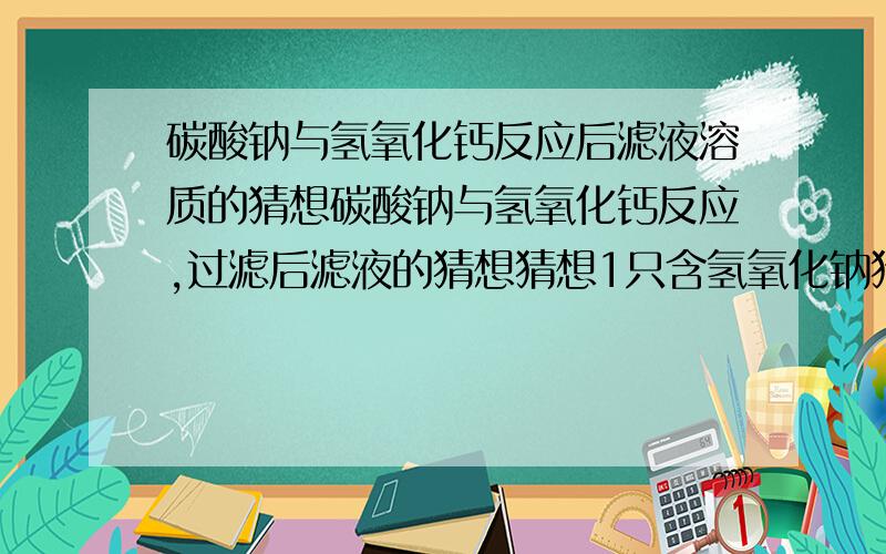 碳酸钠与氢氧化钙反应后滤液溶质的猜想碳酸钠与氢氧化钙反应,过滤后滤液的猜想猜想1只含氢氧化钠猜想2含氢氧化钠 氢氧化钙猜想3—( ) 写你的猜想并证明你的猜想写出你见到的现象我写