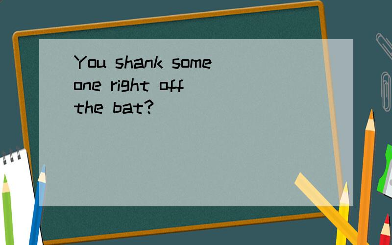 You shank someone right off the bat?