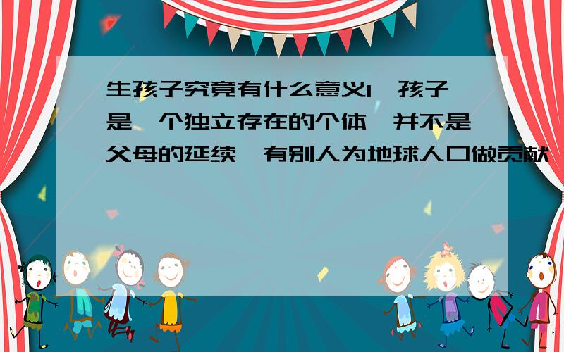 生孩子究竟有什么意义1,孩子是一个独立存在的个体,并不是父母的延续,有别人为地球人口做贡献,我实在是不想生.2,如果要靠孩子给自己养老送终我宁愿自己以后在疾病缠身之前离世,因为看