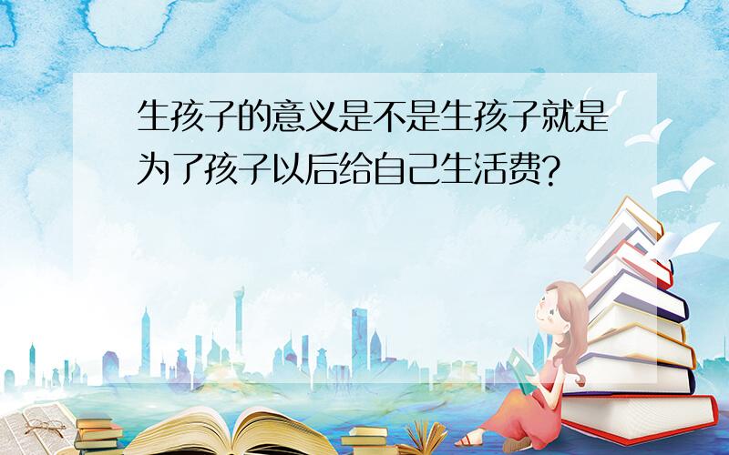 生孩子的意义是不是生孩子就是为了孩子以后给自己生活费?